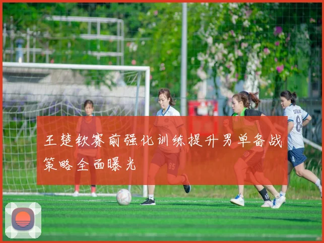 王楚钦赛前强化训练提升男单备战策略全面曝光