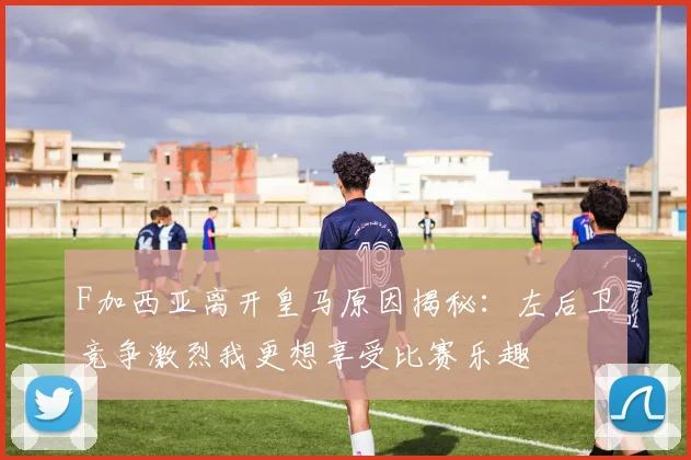 F加西亚离开皇马原因揭秘：左后卫竞争激烈我更想享受比赛乐趣